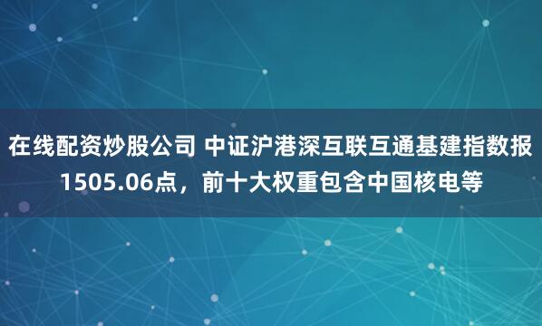 在线配资炒股公司 中证沪港深互联互通基建指数报1505.06点，前十大权重包含中国核电等