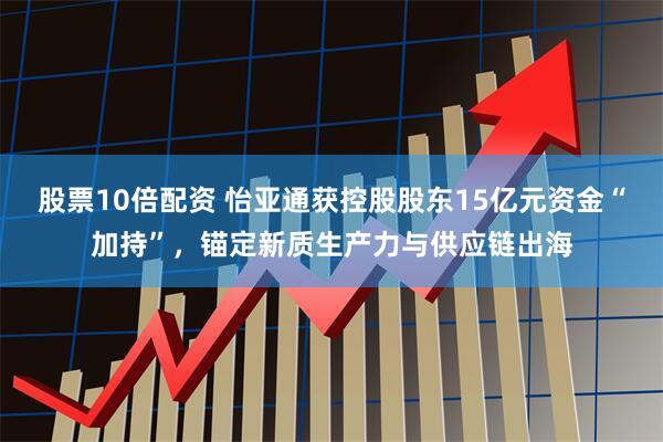 股票10倍配资 怡亚通获控股股东15亿元资金“加持”，锚定新质生产力与供应链出海