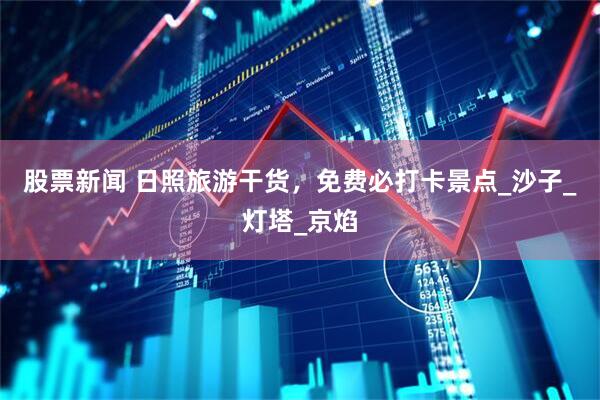 股票新闻 日照旅游干货，免费必打卡景点_沙子_灯塔_京焰