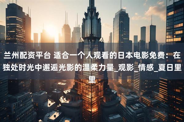 兰州配资平台 适合一个人观看的日本电影免费：在独处时光中邂逅光影的温柔力量_观影_情感_夏日里