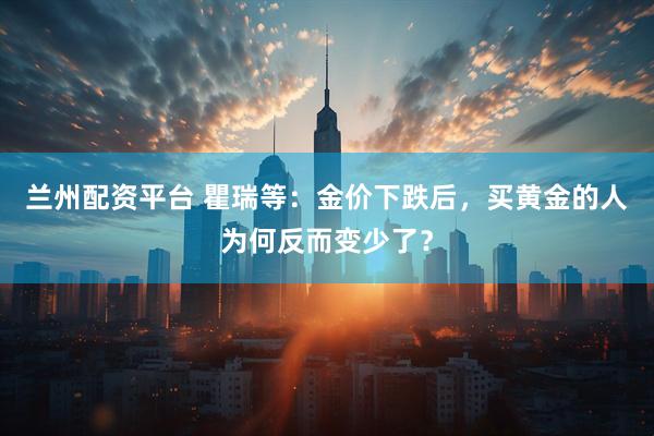 兰州配资平台 瞿瑞等：金价下跌后，买黄金的人为何反而变少了？