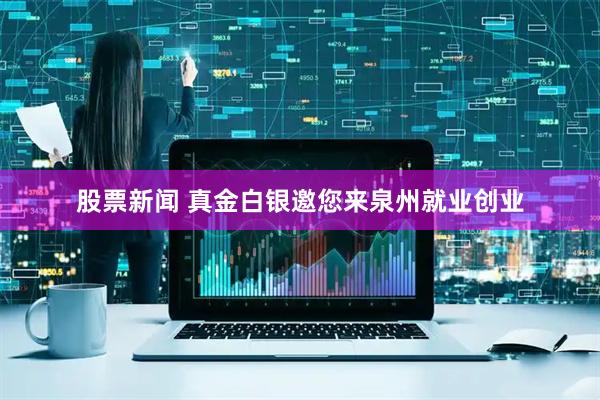 股票新闻 真金白银邀您来泉州就业创业