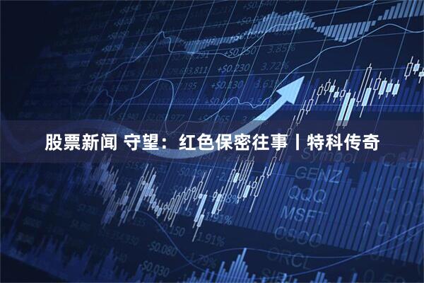 股票新闻 守望：红色保密往事丨特科传奇