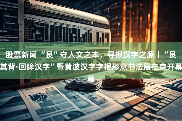 股票新闻 “艮”守人文之本，寻根汉字之源丨“艮其背·回眸汉字”暨黄波汉字字根形意书法展在京开幕