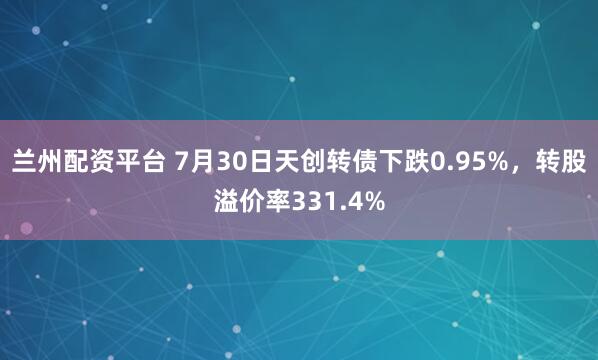 兰州配资平台 7月30日天创转债下跌0.95%，转股溢价率331.4%