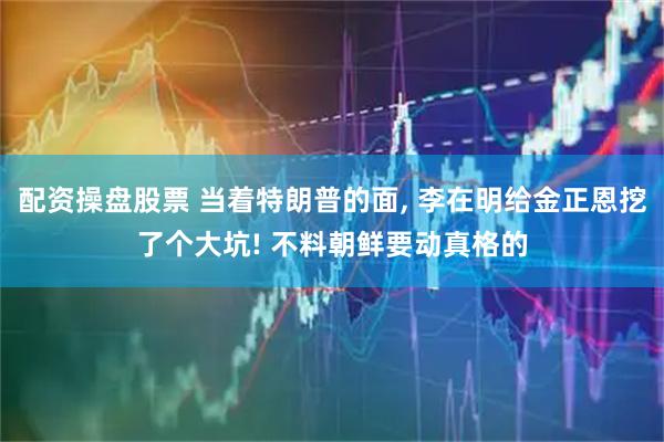 配资操盘股票 当着特朗普的面, 李在明给金正恩挖了个大坑! 不料朝鲜要动真格的