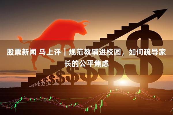 股票新闻 马上评｜规范教辅进校园，如何疏导家长的公平焦虑