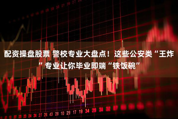 配资操盘股票 警校专业大盘点！这些公安类“王炸”专业让你毕业即端“铁饭碗”
