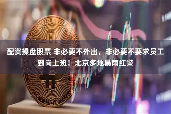 配资操盘股票 非必要不外出，非必要不要求员工到岗上班！北京多地暴雨红警