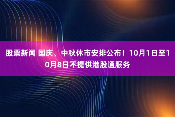 股票新闻 国庆、中秋休市安排公布！10月1日至10月8日不提供港股通服务