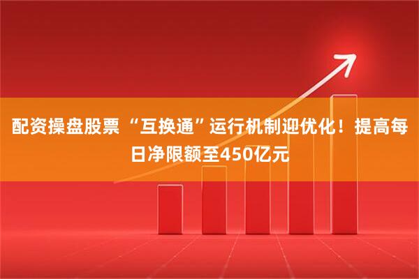 配资操盘股票 “互换通”运行机制迎优化！提高每日净限额至450亿元