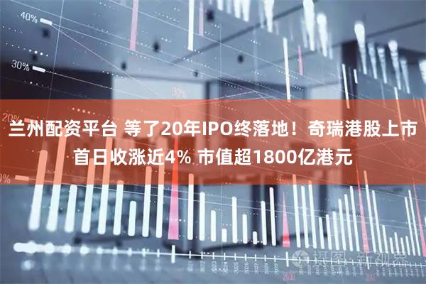 兰州配资平台 等了20年IPO终落地！奇瑞港股上市首日收涨近4% 市值超1800亿港元