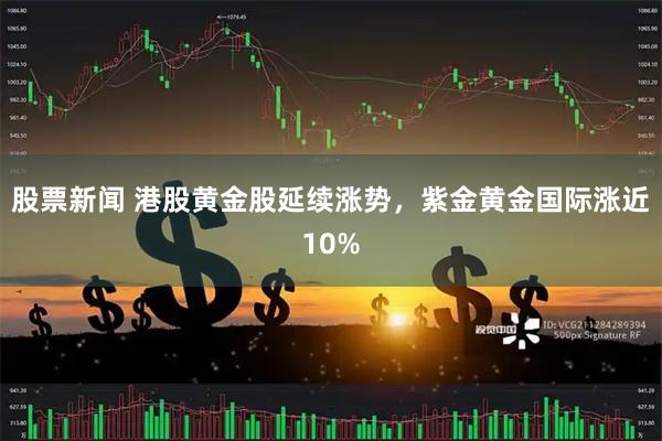 股票新闻 港股黄金股延续涨势，紫金黄金国际涨近10%