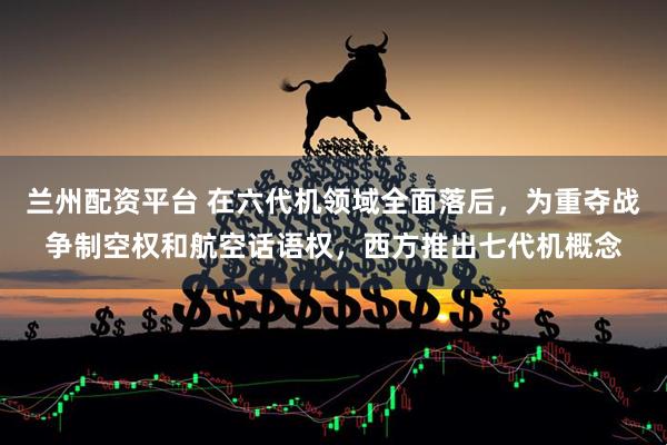 兰州配资平台 在六代机领域全面落后，为重夺战争制空权和航空话语权，西方推出七代机概念