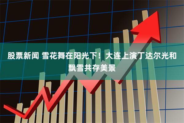 股票新闻 雪花舞在阳光下！大连上演丁达尔光和飘雪共存美景