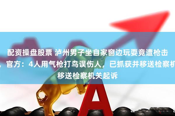 配资操盘股票 泸州男子坐自家窗边玩耍竟遭枪击受重伤，官方：4人用气枪打鸟误伤人，已抓获并移送检察机关起诉