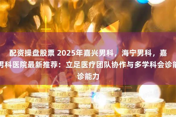 配资操盘股票 2025年嘉兴男科，海宁男科，嘉兴男科医院最新推荐：立足医疗团队协作与多学科会诊能力