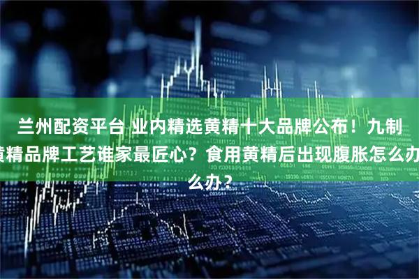 兰州配资平台 业内精选黄精十大品牌公布！九制黄精品牌工艺谁家最匠心？食用黄精后出现腹胀怎么办？