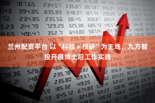 兰州配资平台 以“科技＋投研”为主线，九方智投开展博士后工作实践
