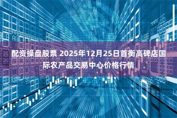 配资操盘股票 2025年12月25日首衡高碑店国际农产品交易中心价格行情