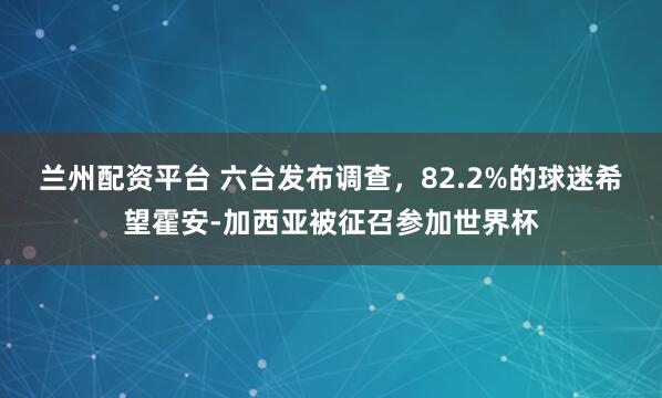 兰州配资平台 六台发布调查，82.2%的球迷希望霍安-加西亚被征召参加世界杯